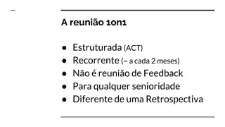 A reunião 1on1
● Estruturada (ACT)
● Recorrente (~ a cada 2 meses)
● Não é reunião de Feedback
● Para qualquer senioridade
● Diferente de uma Retrospectiva
 
