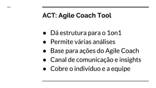 ACT: Agile Coach Tool
● Dá estrutura para o 1on1
● Permite várias análises
● Base para ações do Agile Coach
● Canal de comunicação e insights
● Cobre o indivíduo e a equipe
 
