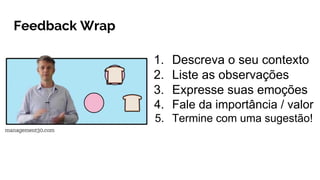 Feedback Wrap
1. Descreva o seu contexto
2. Liste as observações
3. Expresse suas emoções
4. Fale da importância / valor
5. Termine com uma sugestão!
 