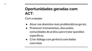 Oportunidades geradas com
ACT:
Com a equipe:
● Atuar nos domínios mais problemáticos gerais;
● Promover treinamentos, discussões,
comunidades de prática para tratar questões
específicas;
● Criar diálogo com gerência com dados
concretos
 