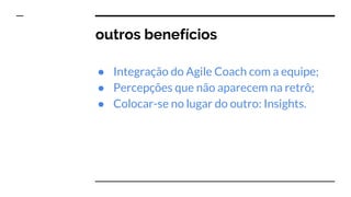 outros benefícios
● Integração do Agile Coach com a equipe;
● Percepções que não aparecem na retrô;
● Colocar-se no lugar do outro: Insights.
 