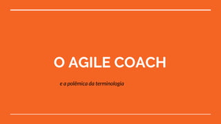 O AGILE COACH
e a polêmica da terminologia
 