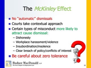 The McKinley Effect
 No “automatic” dismissals
 Courts take contextual approach
 Certain types of misconduct more likely to
attract cause dismissal:
– Dishonesty
– Workplace harassment/violence
– Insubordination/insolence
– Clear breach of policy/conflicts of interest
 Be careful about zero tolerance
10
 