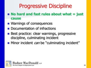 Progressive Discipline
 No hard and fast rules about what = just
cause
 Warnings of consequences
 Documentation of infractions
 Best practice: clear warnings, progressive
discipline, culminating incident
 Minor incident can be “culminating incident”
16
 