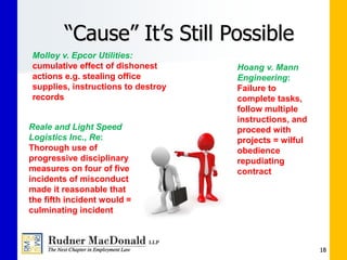 “Cause” It’s Still Possible
18
Molloy v. Epcor Utilities:
cumulative effect of dishonest
actions e.g. stealing office
supplies, instructions to destroy
records
Reale and Light Speed
Logistics Inc., Re:
Thorough use of
progressive disciplinary
measures on four of five
incidents of misconduct
made it reasonable that
the fifth incident would =
culminating incident
Hoang v. Mann
Engineering:
Failure to
complete tasks,
follow multiple
instructions, and
proceed with
projects = wilful
obedience
repudiating
contract
 