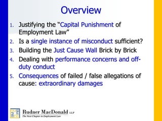 1. Justifying the “Capital Punishment of
Employment Law”
2. Is a single instance of misconduct sufficient?
3. Building the Just Cause Wall Brick by Brick
4. Dealing with performance concerns and off-
duty conduct
5. Consequences of failed / false allegations of
cause: extraordinary damages
Overview
 