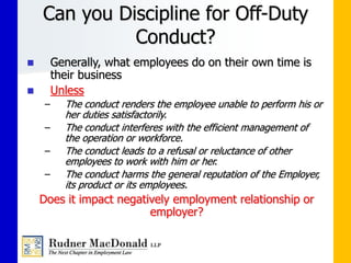 Can you Discipline for Off-Duty
Conduct?
 Generally, what employees do on their own time is
their business
 Unless
– The conduct renders the employee unable to perform his or
her duties satisfactorily.
– The conduct interferes with the efficient management of
the operation or workforce.
– The conduct leads to a refusal or reluctance of other
employees to work with him or her.
– The conduct harms the general reputation of the Employer,
its product or its employees.
Does it impact negatively employment relationship or
employer?
 
