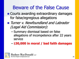 Beware of the False Cause
 Courts awarding extraordinary damages
for false/egregious allegations
 Turner v. Newfoundland and Labrador
(Legal Aid Commission):
– Summary dismissal based on false
allegations of incompetence after 22 years
service
– $30,000 in moral / bad faith damages
25
 
