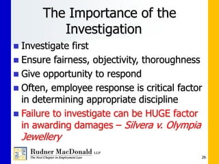 26
The Importance of the
Investigation
 Investigate first
 Ensure fairness, objectivity, thoroughness
 Give opportunity to respond
 Often, employee response is critical factor
in determining appropriate discipline
 Failure to investigate can be HUGE factor
in awarding damages – Silvera v. Olympia
Jewellery
 