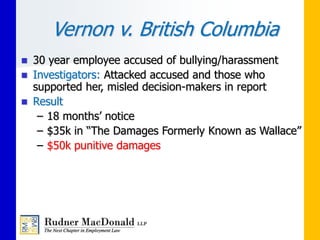 Vernon v. British Columbia
 30 year employee accused of bullying/harassment
 Investigators: Attacked accused and those who
supported her, misled decision-makers in report
 Result
– 18 months’ notice
– $35k in “The Damages Formerly Known as Wallace”
– $50k punitive damages
 