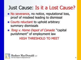 Just Cause: Is it a Lost Cause?
 No severance, no notice, reputational loss,
proof of misdeed leading to dismissal
 Courts reluctant to uphold arbitrary
summary dismissals
 Tong v. Home Depot of Canada: “capital
punishment” of employment law
HIGH THRESHOLD TO MEET
4
 