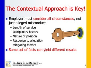 The Contextual Approach is Key!
 Employer must consider all circumstances, not
just alleged misconduct
– Length of service
– Disciplinary history
– Nature of position
– Response to allegation
– Mitigating factors
 Same set of facts can yield different results
8
 