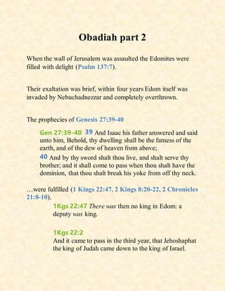 Obadiah part 2
When the wall of Jerusalem was assaulted the Edomites were
filled with delight (Psalm 137:7).
Their exaltation was brief, within four years Edom itself was
invaded by Nebuchadnezzar and completely overthrown.
The prophecies of Genesis 27:39-40
Gen 27:39-40 39 And Isaac his father answered and said
unto him, Behold, thy dwelling shall be the fatness of the
earth, and of the dew of heaven from above;
40 And by thy sword shalt thou live, and shalt serve thy
brother; and it shall come to pass when thou shalt have the
dominion, that thou shalt break his yoke from off thy neck.
…were fulfilled (1 Kings 22:47, 2 Kings 8:20-22, 2 Chronicles
21:8-10).
1Kgs 22:47 There was then no king in Edom: a
deputy was king.
1Kgs 22:2
And it came to pass in the third year, that Jehoshaphat
the king of Judah came down to the king of Israel.
 
