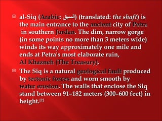    al-Siq (Arabic: ‫( )السيق‬translated: the shaft) is
    the main entrance to the ancient city of Petra
     in southern Jordan. The dim, narrow gorge
    (in some points no more than 3 meters wide)
    winds its way approximately one mile and
    ends at Petra's most elaborate ruin, 
    Al Khazneh (The Treasury).
   The Siq is a natural geological fault produced
    by tectonic forces and worn smooth by 
    water erosion. The walls that enclose the Siq
    stand between 91–182 meters (300–600 feet) in
    height.[2]
 