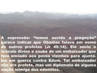 A expressão: “temos ouvido a pregação”
parece indicar que Obadias falava em nome
de outros profetas (Jr 49.14). Ele ouviu o
oráculo divino e soube de um embaixador que
fora enviado aos povos vizinhos para ajuntá-
los em guerra contra Edom. Tal embaixador
não era profeta, mas um diplomata de alguma
nação inimiga dos edomitas.
 