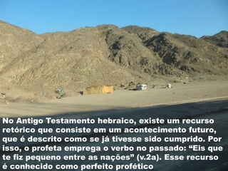 No Antigo Testamento hebraico, existe um recurso
retórico que consiste em um acontecimento futuro,
que é descrito como se já tivesse sido cumprido. Por
isso, o profeta emprega o verbo no passado: “Eis que
te fiz pequeno entre as nações” (v.2a). Esse recurso
é conhecido como perfeito profético
 