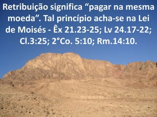 Retribuição significa “pagar na mesma
moeda”. Tal princípio acha-se na Lei
de Moisés - Êx 21.23-25; Lv 24.17-22;
Cl.3:25; 2°Co. 5:10; Rm.14:10.
 