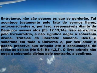 Entretanto, não são poucos os que se perderão. Tal
acontece justamente pelo fato de sermos livres,
autoconscientes e, por isso, responsáveis diante de
Deus por nossos atos (Ec 12.13,14). Isso se explica
pelo livre-arbítrio, e não significa negar a soberania
divina. Trata-se da liberdade humana. Deus é
soberano em todo o Universo e, por seu amor e
poder, preserva sua criação até a consumação de
todas as coisas (Ne 9.6; Hb 1.2,3). O livre-arbítrio não
nega a soberania divina; pelo contrario, a confirma.
 