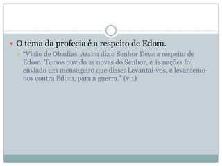  O tema da profecia é a respeito de Edom.
 “Visão de Obadias. Assim diz o Senhor Deus a respeito de
Edom: Temos ouvido as novas do Senhor, e às nações foi
enviado um mensageiro que disse: Levantai-vos, e levantemo-
nos contra Edom, para a guerra.” (v.1)
 