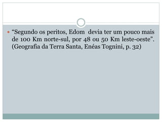  “Segundo os peritos, Edom devia ter um pouco mais
de 100 Km norte-sul, por 48 ou 50 Km leste-oeste”.
(Geografia da Terra Santa, Enéas Tognini, p. 32)
 