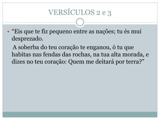 VERSÍCULOS 2 e 3
 “Eis que te fiz pequeno entre as nações; tu és mui
desprezado.
A soberba do teu coração te enganou, ó tu que
habitas nas fendas das rochas, na tua alta morada, e
dizes no teu coração: Quem me deitará por terra?”
 