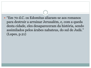  “Em 70 d.C. os Edomitas aliaram-se aos romanos
para destruir a arruinar Jerusalém, e, com a queda
desta cidade, eles desapareceram da história, sendo
assimilados pelos árabes nabateus, do sul de Judá.”
(Lopes, p.21)
 