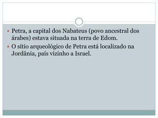  Petra, a capital dos Nabateus (povo ancestral dos
árabes) estava situada na terra de Edom.
 O sítio arqueológico de Petra está localizado na
Jordânia, país vizinho a Israel.
 