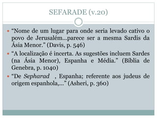 SEFARADE (v.20)
 “Nome de um lugar para onde seria levado cativo o
povo de Jerusalém...parece ser a mesma Sardis da
Ásia Menor.” (Davis, p. 546)
 “A localização é incerta. As sugestões incluem Sardes
(na Ásia Menor), Espanha e Média.” (Bíblia de
Genebra, p. 1040)
 “De Sepharad , Espanha; referente aos judeus de
origem espanhola,...” (Asheri, p. 360)
 