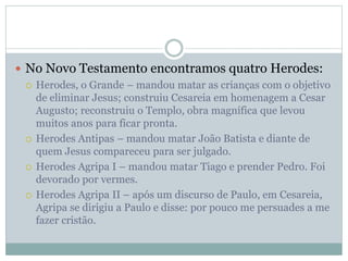  No Novo Testamento encontramos quatro Herodes:
 Herodes, o Grande – mandou matar as crianças com o objetivo
de eliminar Jesus; construiu Cesareia em homenagem a Cesar
Augusto; reconstruiu o Templo, obra magnífica que levou
muitos anos para ficar pronta.
 Herodes Antipas – mandou matar João Batista e diante de
quem Jesus compareceu para ser julgado.
 Herodes Agripa I – mandou matar Tiago e prender Pedro. Foi
devorado por vermes.
 Herodes Agripa II – após um discurso de Paulo, em Cesareia,
Agripa se dirigiu a Paulo e disse: por pouco me persuades a me
fazer cristão.
 