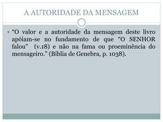 A AUTORIDADE DA MENSAGEM
 “O valor e a autoridade da mensagem deste livro
apóiam-se no fundamento de que “O SENHOR
falou” (v.18) e não na fama ou proeminência do
mensageiro.” (Bíblia de Genebra, p. 1038).
 