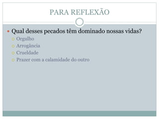 PARA REFLEXÃO
 Qual desses pecados têm dominado nossas vidas?
 Orgulho
 Arrogância
 Crueldade
 Prazer com a calamidade do outro
 