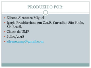 PRODUZIDO POR:
 Zilrene Alcantara Miguel
 Igreja Presbiteriana em C.A.E. Carvalho, São Paulo,
SP, Brasil.
 Classe da UMP
 Julho/2018
 zilrene.ump@gmail.com
 