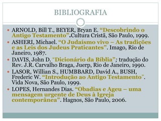 BIBLIOGRAFIA
 ARNOLD, Bill T., BEYER, Bryan E. “Descobrindo o
Antigo Testamento”.Cultura Cristã, São Paulo, 1999.
 ASHERI, Michael. “O Judaísmo vivo – As tradições
e as Leis dos Judeus Praticantes”. Imago, Rio de
Janeiro, 1987.
 DAVIS, John D. “Dicionário da Bíblia”; tradução do
Rev. J.R. Carvalho Braga, Juerp, Rio de Janeiro, 1990.
 LASOR, Willian S., HUMBBARD, David A., BUSH,
Frederic W. “Introdução ao Antigo Testamento”.
Vida Nova, São Paulo, 1999.
 LOPES, Hernandes Dias. “Obadias e Ageu – uma
mensagem urgente de Deus à Igreja
contemporânea”. Hagnos, São Paulo, 2006.
 
