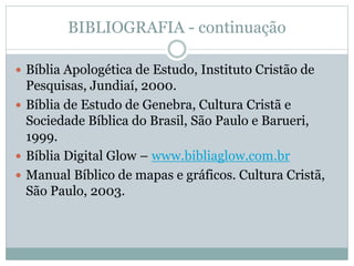 BIBLIOGRAFIA - continuação
 Bíblia Apologética de Estudo, Instituto Cristão de
Pesquisas, Jundiaí, 2000.
 Bíblia de Estudo de Genebra, Cultura Cristã e
Sociedade Bíblica do Brasil, São Paulo e Barueri,
1999.
 Bíblia Digital Glow – www.bibliaglow.com.br
 Manual Bíblico de mapas e gráficos. Cultura Cristã,
São Paulo, 2003.
 