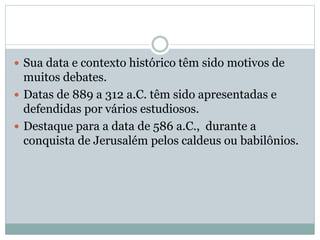  Sua data e contexto histórico têm sido motivos de
muitos debates.
 Datas de 889 a 312 a.C. têm sido apresentadas e
defendidas por vários estudiosos.
 Destaque para a data de 586 a.C., durante a
conquista de Jerusalém pelos caldeus ou babilônios.
 
