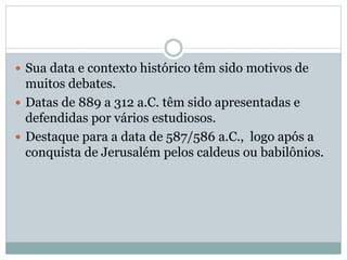  Sua data e contexto histórico têm sido motivos de
muitos debates.
 Datas de 889 a 312 a.C. têm sido apresentadas e
defendidas por vários estudiosos.
 Destaque para a data de 587/586 a.C., logo após a
conquista de Jerusalém pelos caldeus ou babilônios.
 