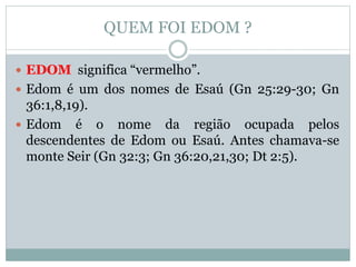 QUEM FOI EDOM ?
 EDOM significa “vermelho”.
 Edom é um dos nomes de Esaú (Gn 25:29-30; Gn
36:1,8,19).
 Edom é o nome da região ocupada pelos
descendentes de Edom ou Esaú. Antes chamava-se
monte Seir (Gn 32:3; Gn 36:20,21,30; Dt 2:5).
 