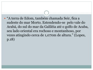  “A terra de Edom, também chamada Seir, fica a
sudeste do mar Morto. Estendendo-se pelo vale do
Arabá, do sul do mar da Galiléia até o golfo de Acaba,
seu lado oriental era rochoso e montanhoso, por
vezes atingindo cerca de 1,070m de altura.” (Lopes,
p.18)
 