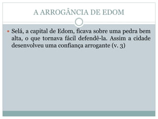 A ARROGÂNCIA DE EDOM
 Selá, a capital de Edom, ficava sobre uma pedra bem
alta, o que tornava fácil defendê-la. Assim a cidade
desenvolveu uma confiança arrogante (v. 3)
 