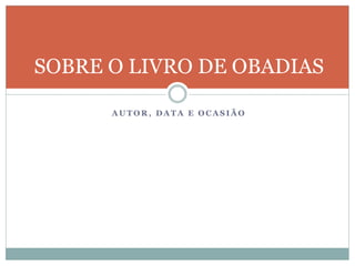A U T O R , D A T A E O C A S I Ã O
SOBRE O LIVRO DE OBADIAS
 