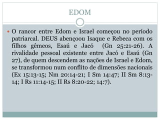 EDOM
 O rancor entre Edom e Israel começou no período
patriarcal. DEUS abençoou Isaque e Rebeca com os
filhos gêmeos, Esaú e Jacó (Gn 25:21-26). A
rivalidade pessoal existente entre Jacó e Esaú (Gn
27), de quem descendem as nações de Israel e Edom,
se transformou num conflito de dimensões nacionais
(Ex 15:13-15; Nm 20:14-21; I Sm 14:47; II Sm 8:13-
14; I Rs 11:14-15; II Rs 8:20-22; 14:7).
 
