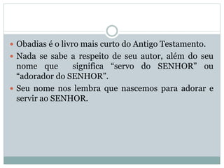 Obadias é o livro mais curto do Antigo Testamento.
 Nada se sabe a respeito de seu autor, além do seu
nome que significa “servo do SENHOR” ou
“adorador do SENHOR”.
 Seu nome nos lembra que nascemos para adorar e
servir ao SENHOR.
 