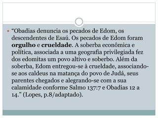  “Obadias denuncia os pecados de Edom, os
descendentes de Esaú. Os pecados de Edom foram
orgulho e crueldade. A soberba econômica e
política, associada a uma geografia privilegiada fez
dos edomitas um povo altivo e soberbo. Além da
soberba, Edom entregou-se à crueldade, associando-
se aos caldeus na matança do povo de Judá, seus
parentes chegados e alegrando-se com a sua
calamidade conforme Salmo 137:7 e Obadias 12 a
14.” (Lopes, p.8/adaptado).
 