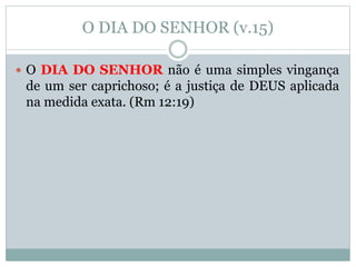 O DIA DO SENHOR (v.15)
 O DIA DO SENHOR não é uma simples vingança
de um ser caprichoso; é a justiça de DEUS aplicada
na medida exata. (Rm 12:19)
 