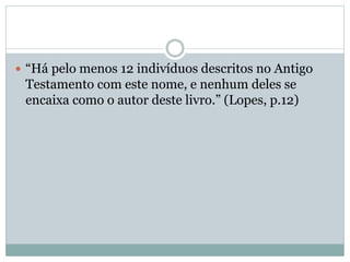  “Há pelo menos 12 indivíduos descritos no Antigo
Testamento com este nome, e nenhum deles se
encaixa como o autor deste livro.” (Lopes, p.12)
 