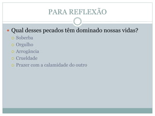 PARA REFLEXÃO
 Qual desses pecados têm dominado nossas vidas?
 Soberba
 Orgulho
 Arrogância
 Crueldade
 Prazer com a calamidade do outro
 