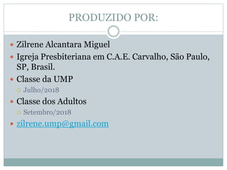 PRODUZIDO POR:
 Zilrene Alcantara Miguel
 Igreja Presbiteriana em C.A.E. Carvalho, São Paulo,
SP, Brasil.
 Classe da UMP
 Julho/2018
 Classe dos Adultos
 Setembro/2018
 zilrene.ump@gmail.com
 