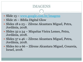 IMAGENS
 Slide 13 – www.google.com.br/imagens
 Slide 16 – Bíblia Digital Glow
 Slides 18 a 23 - Zilrene Alcantara Miguel, Petra,
Jordânia, 2018.
 Slides 32 a 34 – Miquéias Vieira Lemes, Petra,
Jordânia, 2018.
 Slides 37 a 46 – Zilrene Alcantara Miguel, Petra,
Jordânia, 2018.
 Slides 60 a 66 – Zilrene Alcantara Miguel, Cesareia,
Israel, 2018.
 