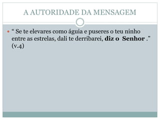 A AUTORIDADE DA MENSAGEM
 “ Se te elevares como águia e puseres o teu ninho
entre as estrelas, dali te derribarei, diz o Senhor .”
(v.4)
 