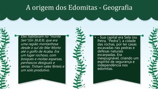 A origem dos Edomitas - Geografia
• Eles habitavam no “monte
Seir”(Gn 36.8,9), que era
uma região montanhosa
desde o sul do Mar Morto
até o golfo de Acaba. Era
um lugar rochoso, com
bosques e moitas esparsas,
penhascos desiguais e
serras. Tinham vales férteis e
um solo produtivo.
• - Sua capital era Sela (ou
Petra, “Pedra”), a cidade
das rochas, por ter casas
escavadas nas pedras e
defesas naturais
escarpadas. Era
inexpugnável, criando um
espírito de segurança e
independência nos
edomtias.
 